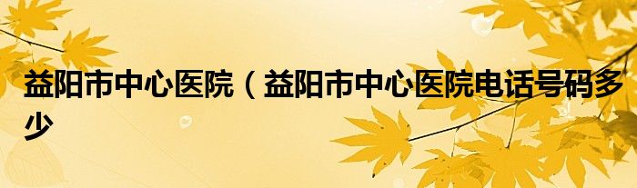 益阳市中心医院（益阳市中心医院电话号码多少