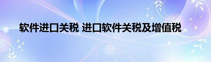 软件进口关税 进口软件关税及增值税