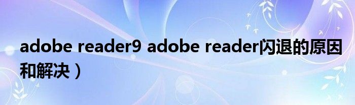 adobe reader9 adobe reader闪退的原因和解决）