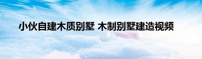 小伙自建木质别墅 木制别墅建造视频