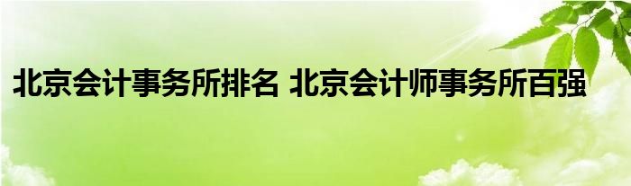 北京会计事务所排名 北京会计师事务所百强