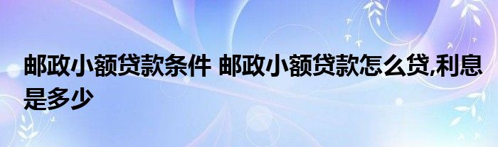 邮政小额贷款条件 邮政小额贷款怎么贷,利息是多少