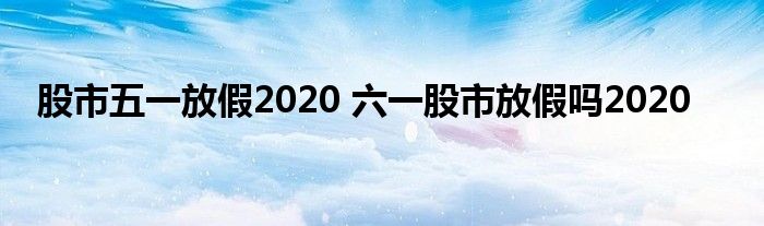 股市五一放假2020 六一股市放假吗2020