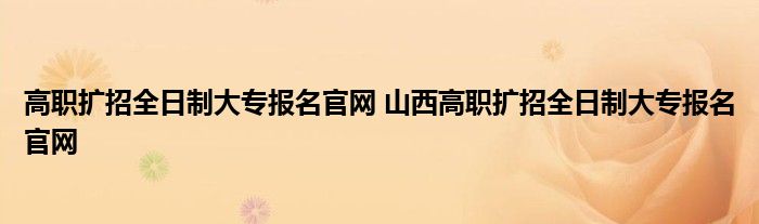 高职扩招全日制大专报名官网 山西高职扩招全日制大专报名官网