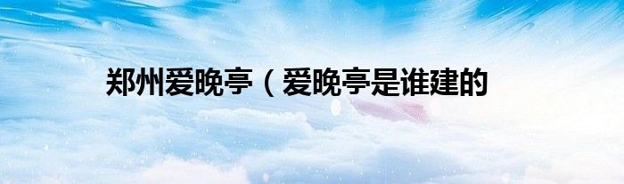 郑州爱晚亭（爱晚亭是谁建的