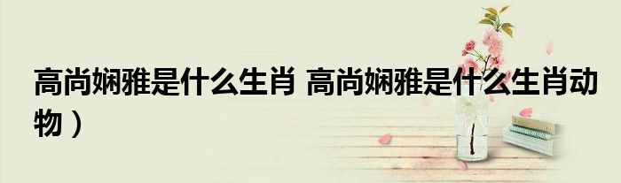 高尚娴雅是什么生肖 高尚娴雅是什么生肖动物）