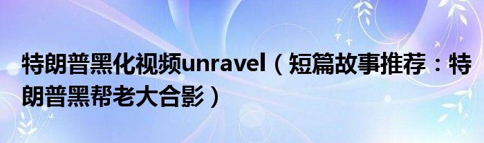 特朗普黑化视频unravel（短篇故事推荐：特朗普黑帮老大合影）
