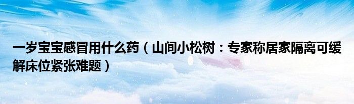 一岁宝宝感冒用什么药（山间小松树：专家称居家隔离可缓解床位紧张难题）