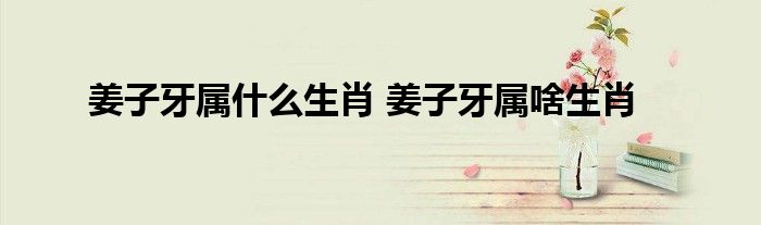 姜子牙属什么生肖 姜子牙属啥生肖