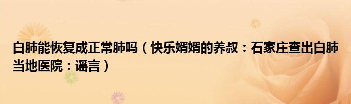 白肺能恢复成正常肺吗（快乐婿婿的养叔：石家庄查出白肺当地医院：谣言）