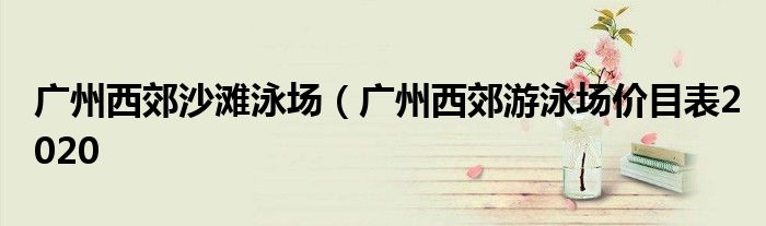 广州西郊沙滩泳场（广州西郊游泳场价目表2020
