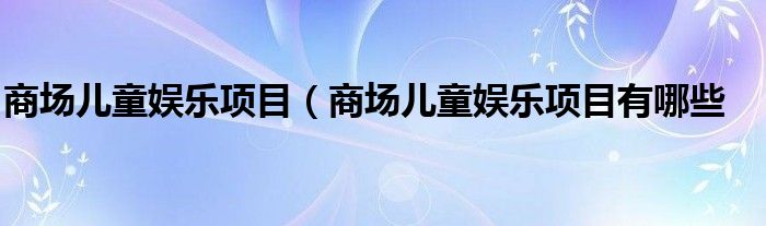 商场儿童娱乐项目（商场儿童娱乐项目有哪些