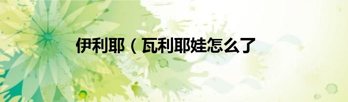 伊利耶（瓦利耶娃怎么了