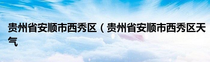 贵州省安顺市西秀区（贵州省安顺市西秀区天气