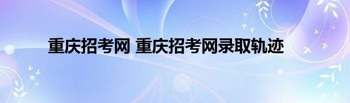 重庆招考网 重庆招考网录取轨迹