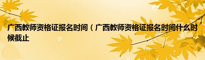 广西教师资格证报名时间（广西教师资格证报名时间什么时候截止