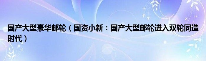 国产大型豪华邮轮（国资小新：国产大型邮轮进入双轮同造时代）