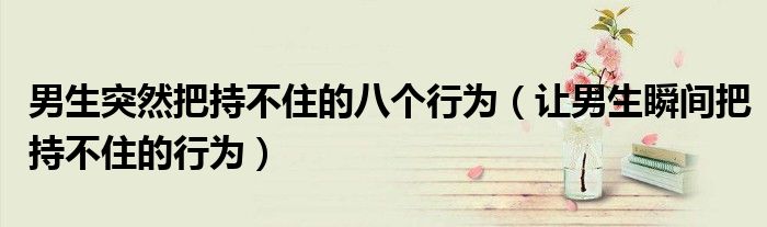 男生突然把持不住的八个行为（让男生瞬间把持不住的行为）