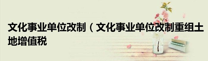 文化事业单位改制（文化事业单位改制重组土地增值税