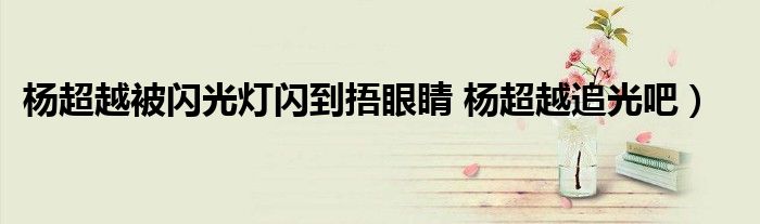 杨超越被闪光灯闪到捂眼睛 杨超越追光吧）