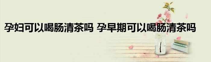 孕妇可以喝肠清茶吗 孕早期可以喝肠清茶吗