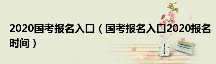 2020国考报名入口（国考报名入口2020报名时间）