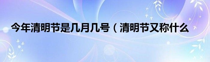 今年清明节是几月几号（清明节又称什么