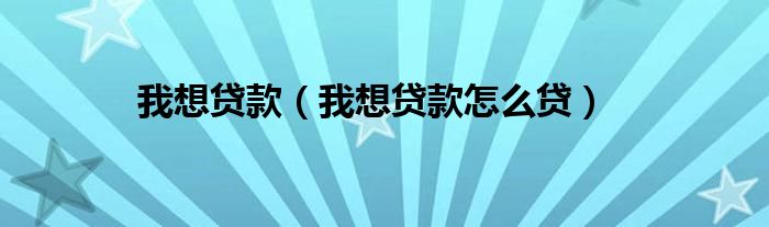 我想贷款（我想贷款怎么贷）