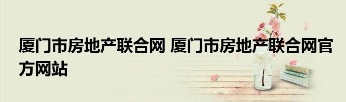 厦门市房地产联合网 厦门市房地产联合网官方网站