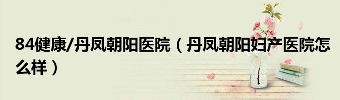 84健康/丹凤朝阳医院（丹凤朝阳妇产医院怎么样）