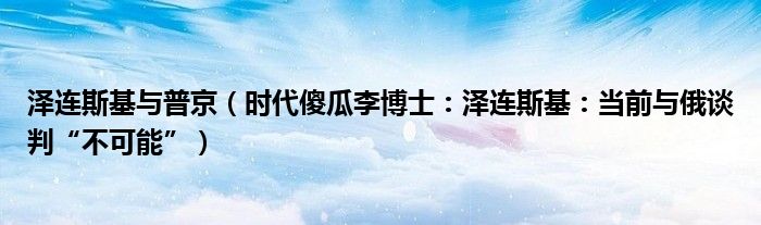 泽连斯基与普京（时代傻瓜李博士：泽连斯基：当前与俄谈判“不可能”）