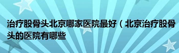 治疗股骨头北京哪家医院最好（北京治疗股骨头的医院有哪些