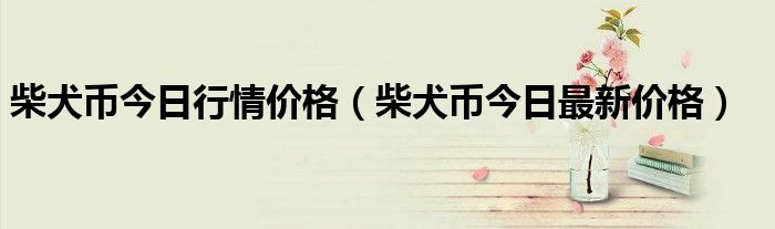 柴犬币今日行情价格（柴犬币今日最新价格）