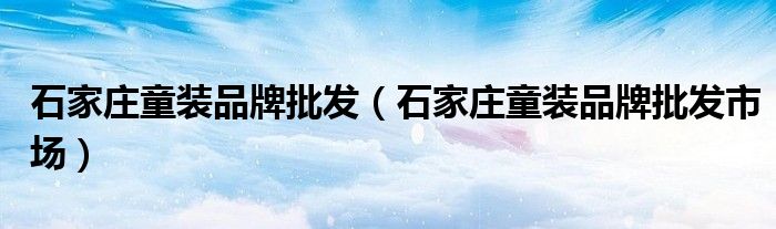 石家庄童装品牌批发（石家庄童装品牌批发市场）