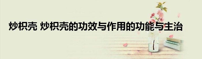 炒枳壳 炒枳壳的功效与作用的功能与主治