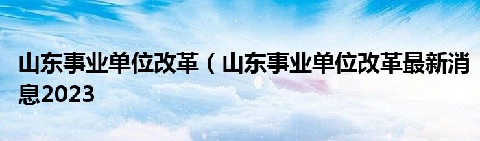 山东事业单位改革（山东事业单位改革最新消息2023