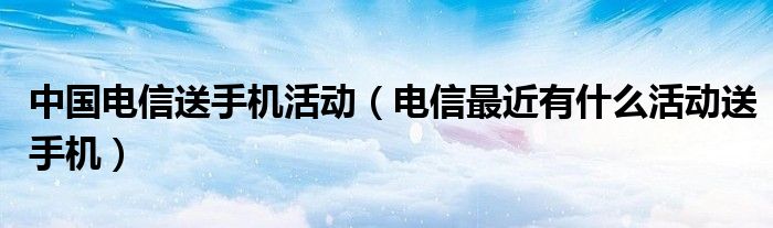 中国电信送手机活动（电信最近有什么活动送手机）