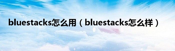 bluestacks怎么用（bluestacks怎么样）