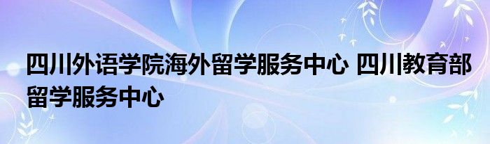 四川外语学院海外留学服务中心 四川教育部留学服务中心