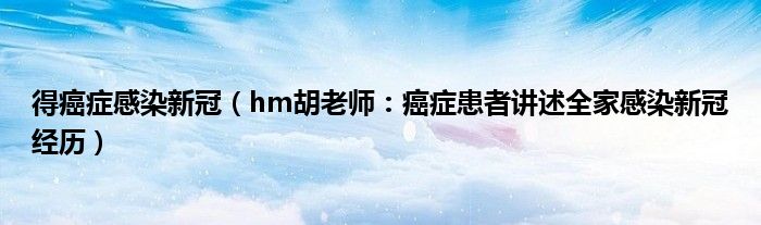 得癌症感染新冠（hm胡老师：癌症患者讲述全家感染新冠经历）