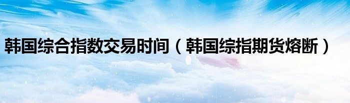韩国综合指数交易时间（韩国综指期货熔断）