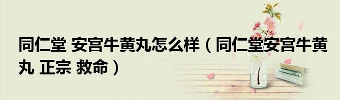同仁堂 安宫牛黄丸怎么样（同仁堂安宫牛黄丸 正宗 救命）