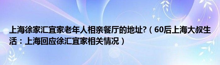 上海徐家汇宜家老年人相亲餐厅的地址?（60后上海大叔生活：上海回应徐汇宜家相关情况）