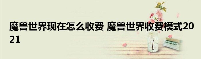 魔兽世界现在怎么收费 魔兽世界收费模式2021