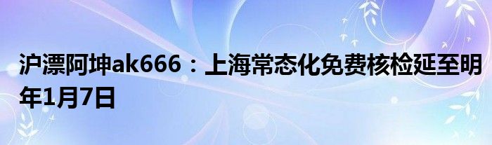 沪漂阿坤ak666：上海常态化免费核检延至明年1月7日