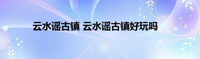 云水谣古镇 云水谣古镇好玩吗