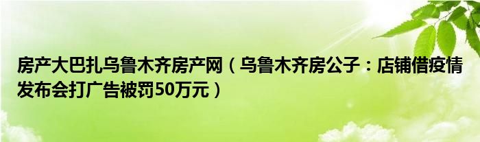 房产大巴扎乌鲁木齐房产网（乌鲁木齐房公子：店铺借疫情发布会打广告被罚50万元）