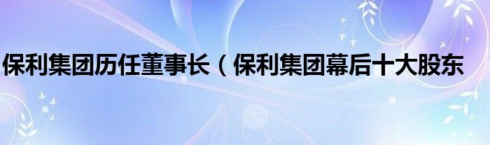 保利集团历任董事长（保利集团幕后十大股东