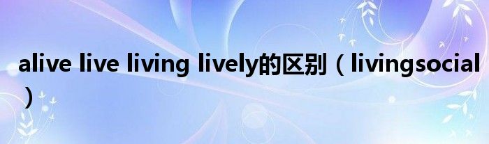 alive live living lively的区别（livingsocial）