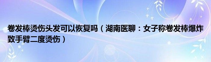 卷发棒烫伤头发可以恢复吗（湖南医聊：女子称卷发棒爆炸致手臂二度烫伤）